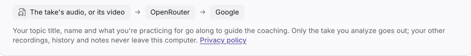 The take's audio or its video goes to OpenRouter, then to Google. Your topic title, name and what you're practicing for go along to guide the coaching; your other recordings, history and notes never leave this computer.